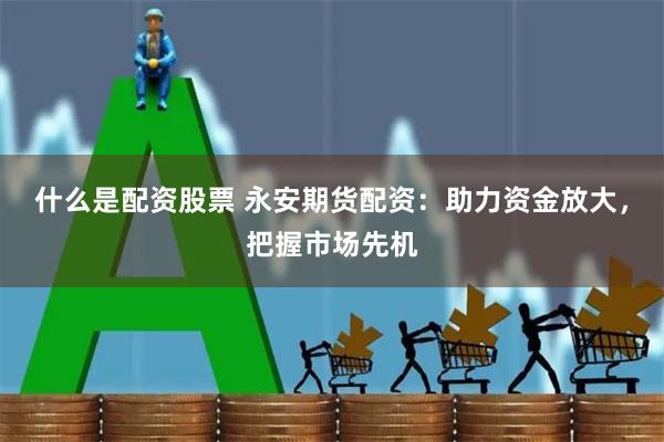 什么是配资股票 永安期货配资：助力资金放大，把握市场先机