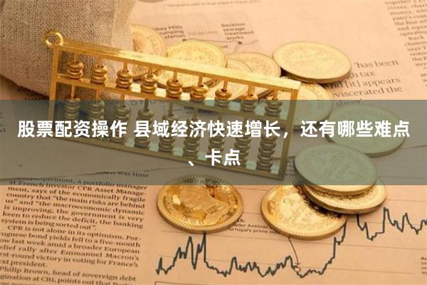 股票配资操作 县域经济快速增长，还有哪些难点、卡点