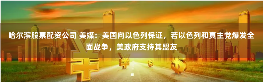 哈尔滨股票配资公司 美媒：美国向以色列保证，若以色列和真主党爆发全面战争，美政府支持其盟友