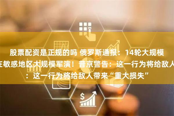 股票配资是正规的吗 俄罗斯通报：14轮大规模打击！白俄罗斯在敏感地区大规模军演！普京警告：这一行为将给敌人带来“重大损失”