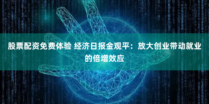 股票配资免费体验 经济日报金观平：放大创业带动就业的倍增效应