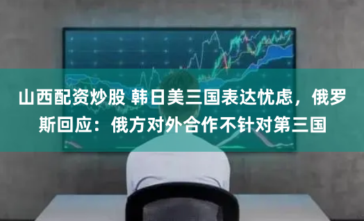 山西配资炒股 韩日美三国表达忧虑，俄罗斯回应：俄方对外合作不针对第三国
