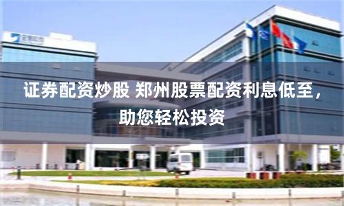 证券配资炒股 郑州股票配资利息低至，助您轻松投资