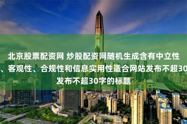 北京股票配资网 炒股配资网随机生成含有中立性、权威性、客观性、合规性和信息实用性适合网站发布不超30字的标题