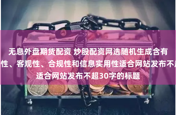 无息外盘期货配资 炒股配资网选随机生成含有中立性、权威性、客观性、合规性和信息实用性适合网站发布不超30字的标题