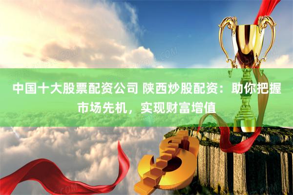 中国十大股票配资公司 陕西炒股配资：助你把握市场先机，实现财富增值