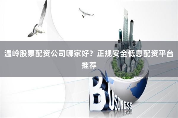 温岭股票配资公司哪家好？正规安全低息配资平台推荐