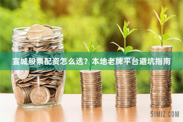 宣城股票配资怎么选？本地老牌平台避坑指南